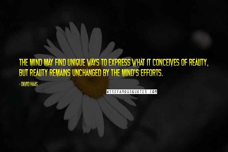 David Haas quotes: The mind may find unique ways to express what it conceives of reality, but reality remains unchanged by the mind's efforts. David Haas quotes: The mind may find unique ways to express what it conceives of reality, but reality remains unchanged by the mind's efforts.