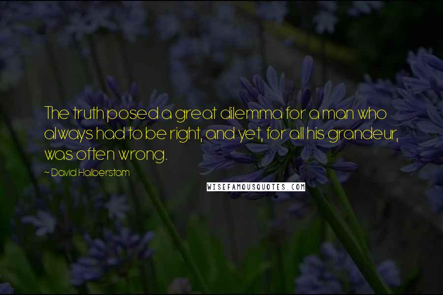 David Halberstam quotes: The truth posed a great dilemma for a man who always had to be right, and yet, for all his grandeur, was often wrong.