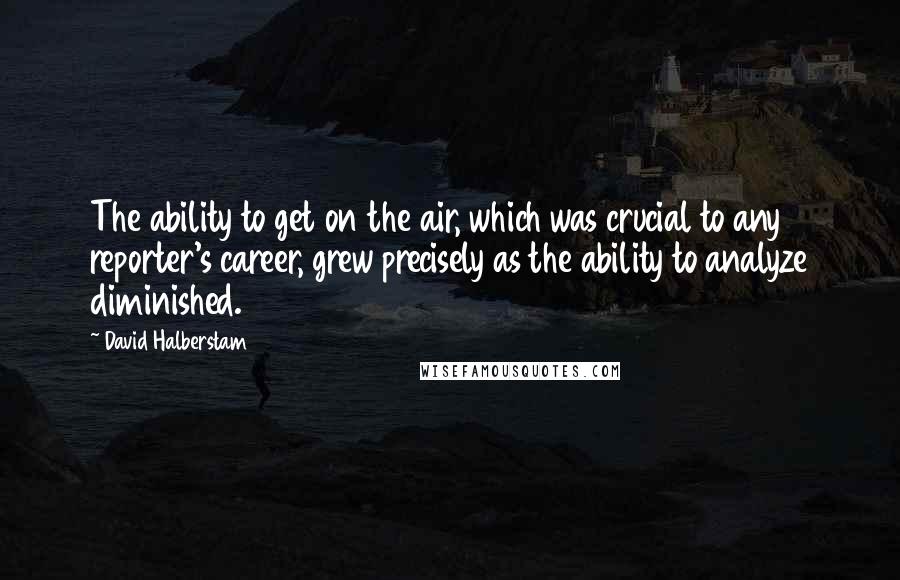 David Halberstam quotes: The ability to get on the air, which was crucial to any reporter's career, grew precisely as the ability to analyze diminished.