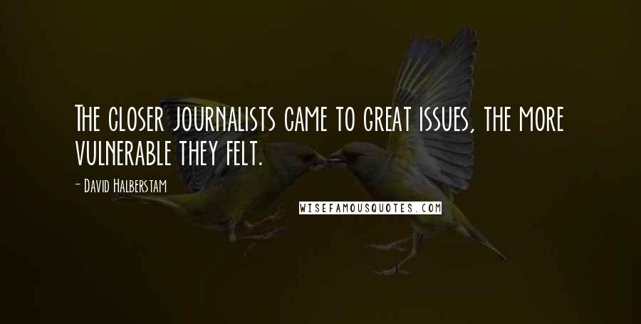David Halberstam quotes: The closer journalists came to great issues, the more vulnerable they felt.
