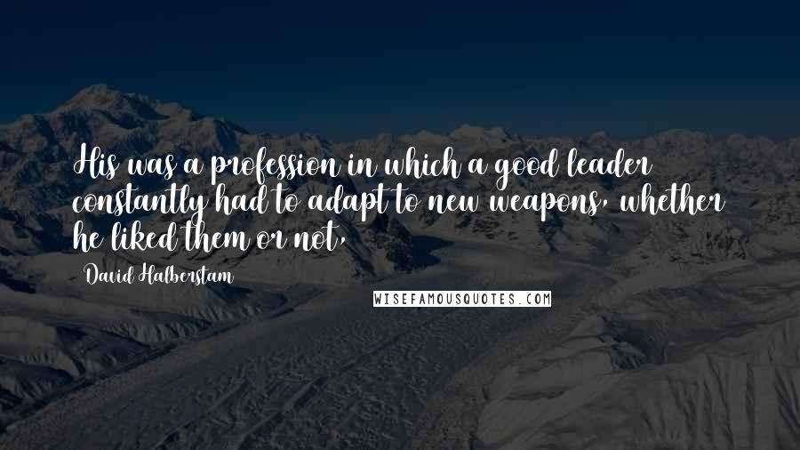 David Halberstam quotes: His was a profession in which a good leader constantly had to adapt to new weapons, whether he liked them or not,