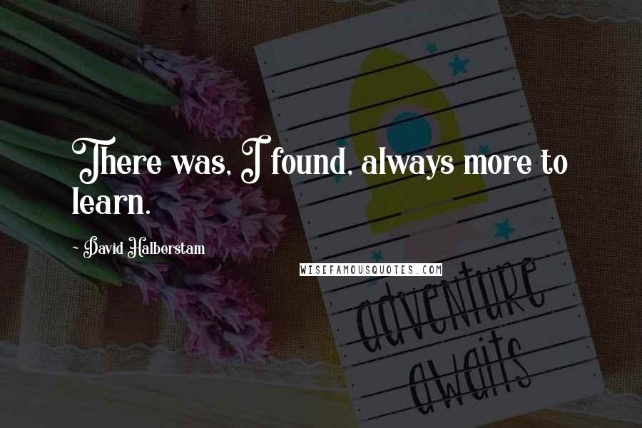 David Halberstam quotes: There was, I found, always more to learn.