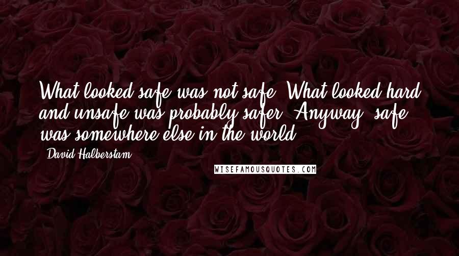 David Halberstam quotes: What looked safe was not safe. What looked hard and unsafe was probably safer. Anyway, safe was somewhere else in the world.