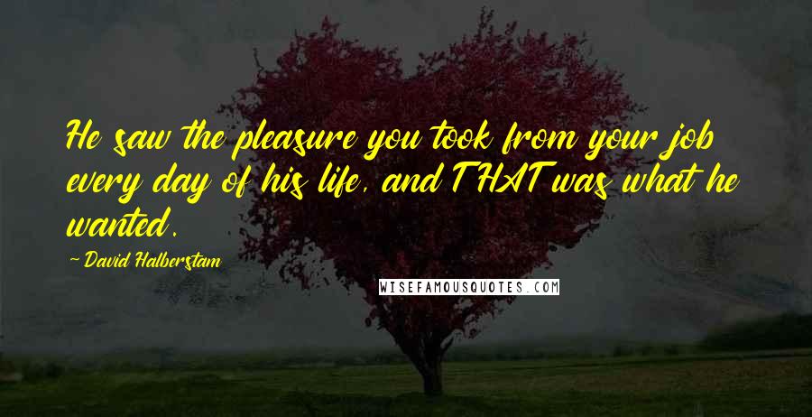David Halberstam quotes: He saw the pleasure you took from your job every day of his life, and THAT was what he wanted.