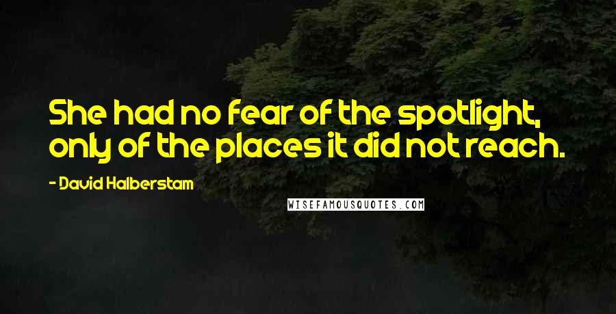 David Halberstam quotes: She had no fear of the spotlight, only of the places it did not reach.