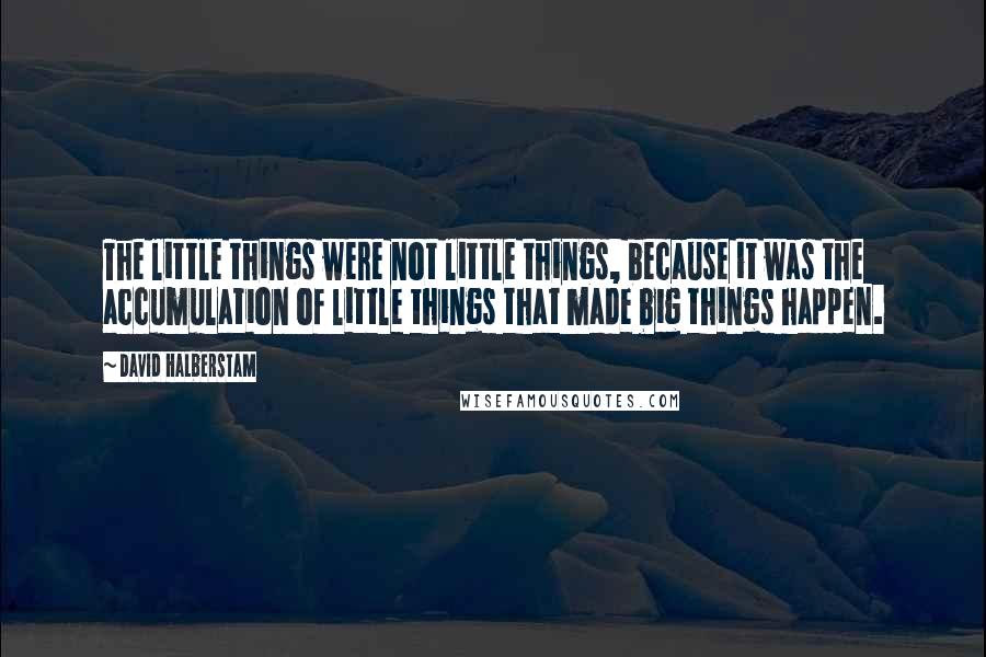 David Halberstam quotes: The little things were not little things, because it was the accumulation of little things that made big things happen.