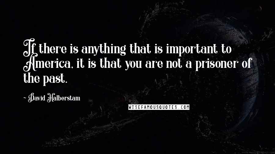 David Halberstam quotes: If there is anything that is important to America, it is that you are not a prisoner of the past.