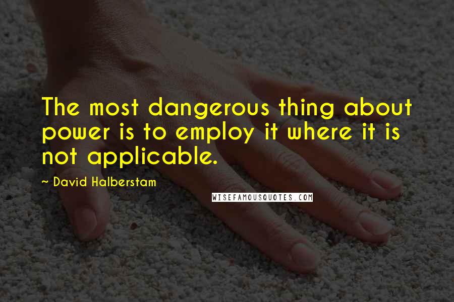David Halberstam quotes: The most dangerous thing about power is to employ it where it is not applicable.