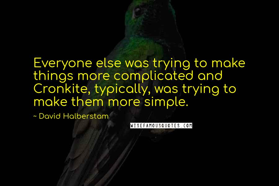 David Halberstam quotes: Everyone else was trying to make things more complicated and Cronkite, typically, was trying to make them more simple.