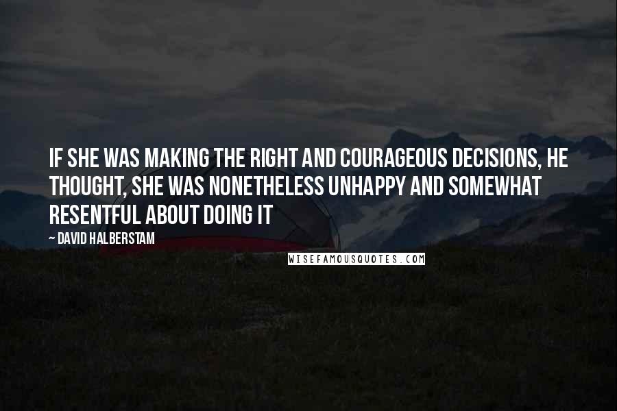 David Halberstam quotes: If she was making the right and courageous decisions, he thought, she was nonetheless unhappy and somewhat resentful about doing it