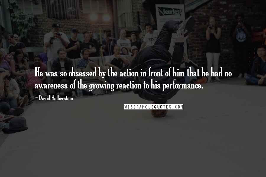 David Halberstam quotes: He was so obsessed by the action in front of him that he had no awareness of the growing reaction to his performance.