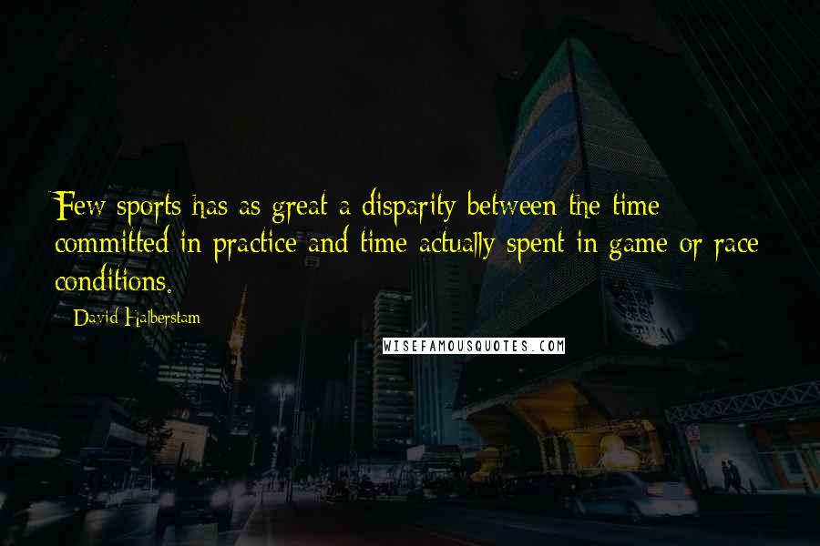 David Halberstam quotes: Few sports has as great a disparity between the time committed in practice and time actually spent in game or race conditions.