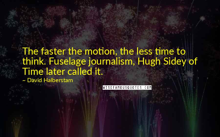 David Halberstam quotes: The faster the motion, the less time to think. Fuselage journalism, Hugh Sidey of Time later called it.