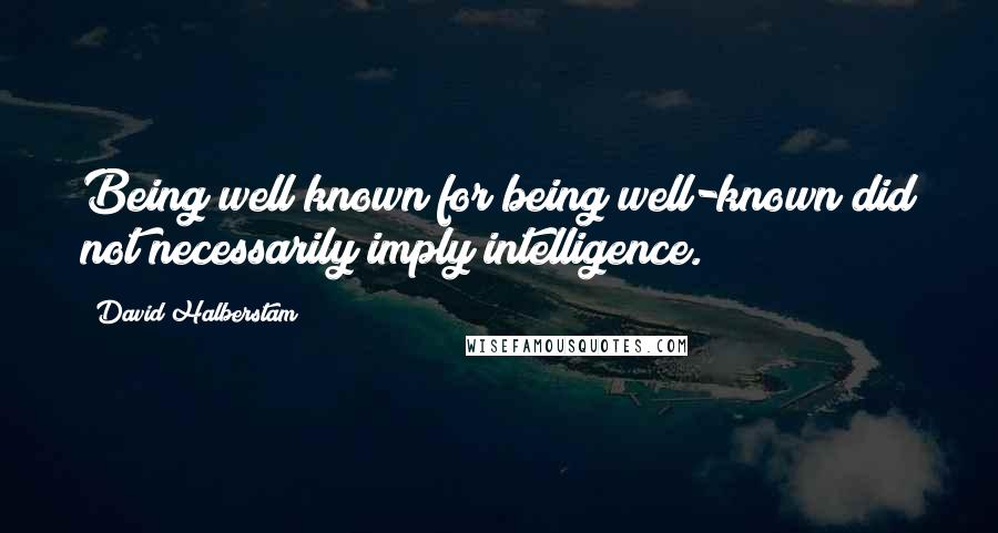 David Halberstam quotes: Being well known for being well-known did not necessarily imply intelligence.
