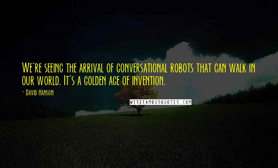 David Hanson quotes: We're seeing the arrival of conversational robots that can walk in our world. It's a golden age of invention.