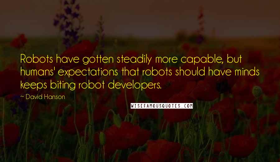 David Hanson quotes: Robots have gotten steadily more capable, but humans' expectations that robots should have minds keeps biting robot developers. David Hanson quotes: Robots have gotten steadily more capable, but humans' expectations that robots should have minds keeps biting robot developers.