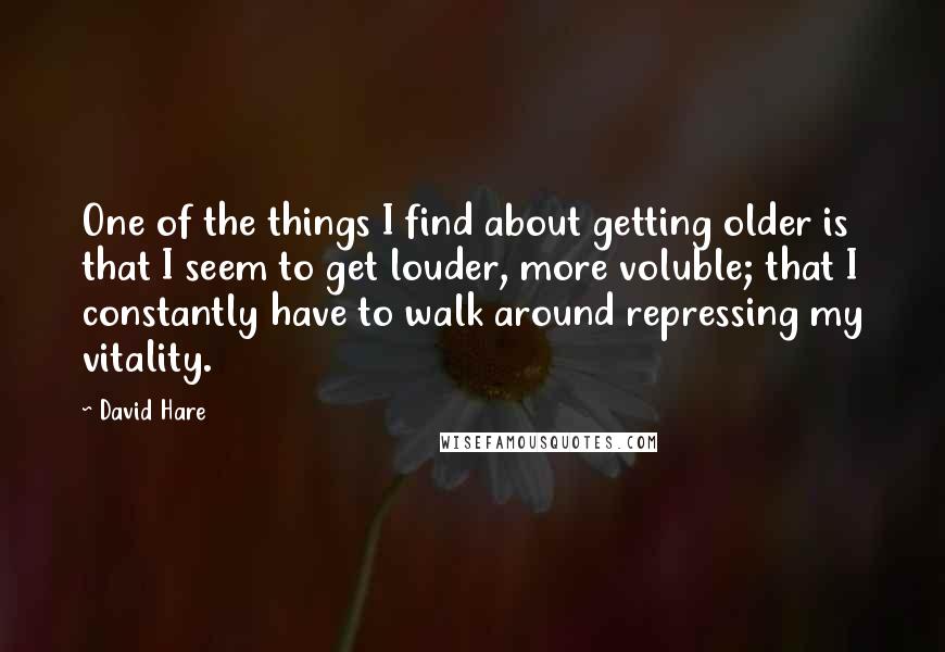 David Hare quotes: One of the things I find about getting older is that I seem to get louder, more voluble; that I constantly have to walk around repressing my vitality.