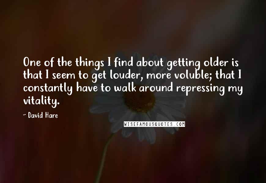 David Hare quotes: One of the things I find about getting older is that I seem to get louder, more voluble; that I constantly have to walk around repressing my vitality. David Hare quotes: One of the things I find about getting older is that I seem to get louder, more voluble; that I constantly have to walk around repressing my vitality.