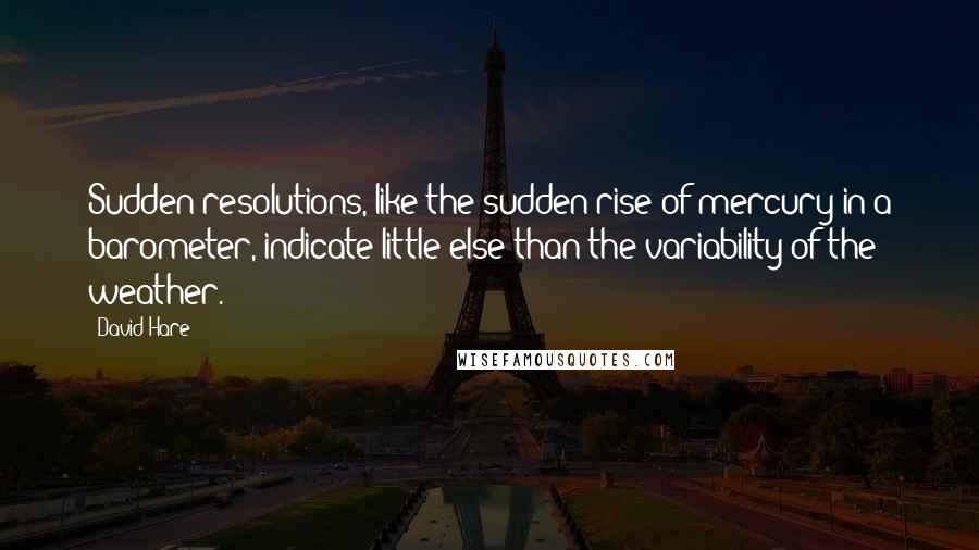 David Hare quotes: Sudden resolutions, like the sudden rise of mercury in a barometer, indicate little else than the variability of the weather.