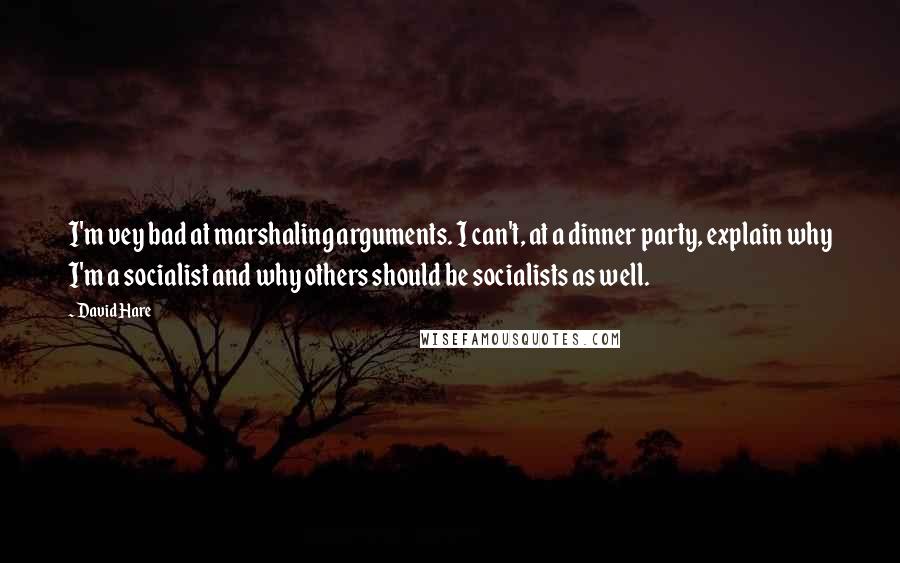 David Hare quotes: I'm vey bad at marshaling arguments. I can't, at a dinner party, explain why I'm a socialist and why others should be socialists as well. David Hare quotes: I'm vey bad at marshaling arguments. I can't, at a dinner party, explain why I'm a socialist and why others should be socialists as well.