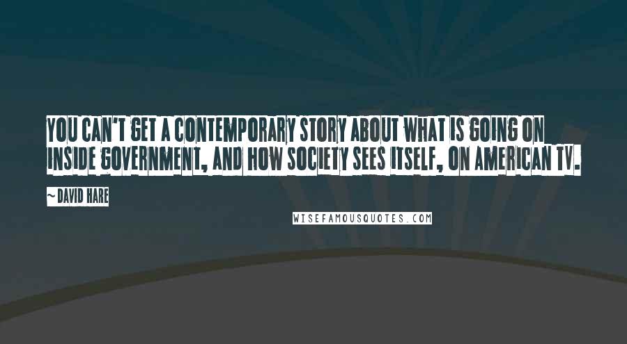 David Hare quotes: You can't get a contemporary story about what is going on inside government, and how society sees itself, on American TV. David Hare quotes: You can't get a contemporary story about what is going on inside government, and how society sees itself, on American TV.