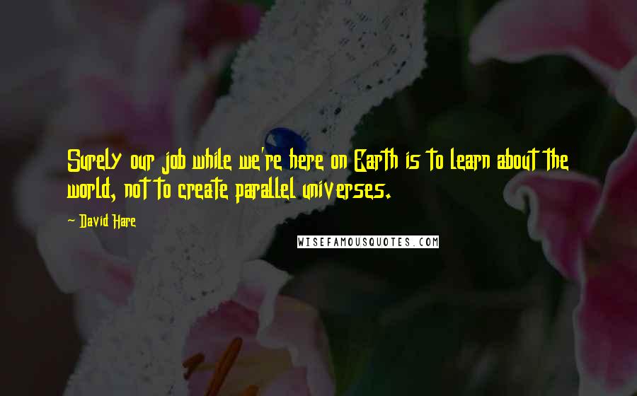 David Hare quotes: Surely our job while we're here on Earth is to learn about the world, not to create parallel universes.