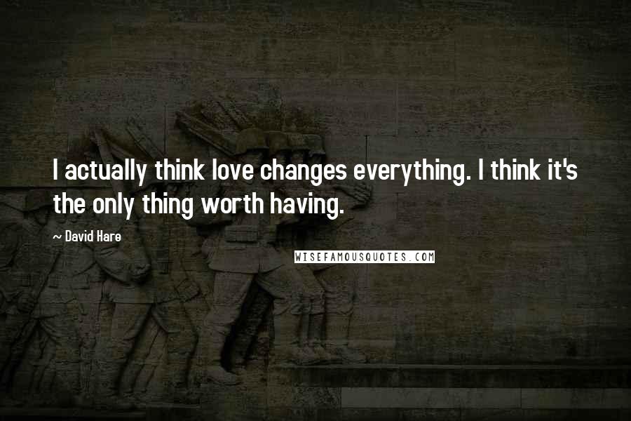 David Hare quotes: I actually think love changes everything. I think it's the only thing worth having.