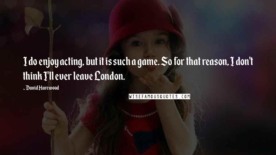 David Harewood quotes: I do enjoy acting, but it is such a game. So for that reason, I don't think I'll ever leave London.