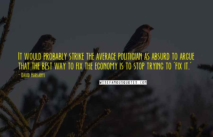 David Harsanyi quotes: It would probably strike the average politician as absurd to argue that the best way to fix the economy is to stop trying to 'fix it.'