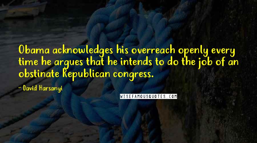 David Harsanyi quotes: Obama acknowledges his overreach openly every time he argues that he intends to do the job of an obstinate Republican congress.