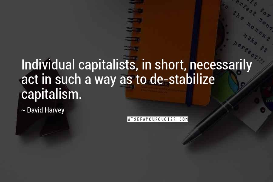 David Harvey quotes: Individual capitalists, in short, necessarily act in such a way as to de-stabilize capitalism.