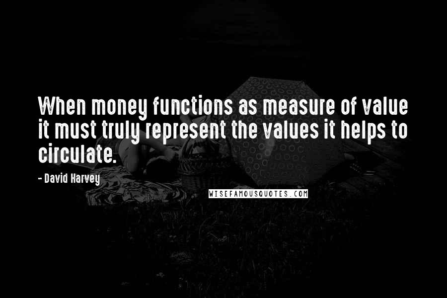 David Harvey quotes: When money functions as measure of value it must truly represent the values it helps to circulate.