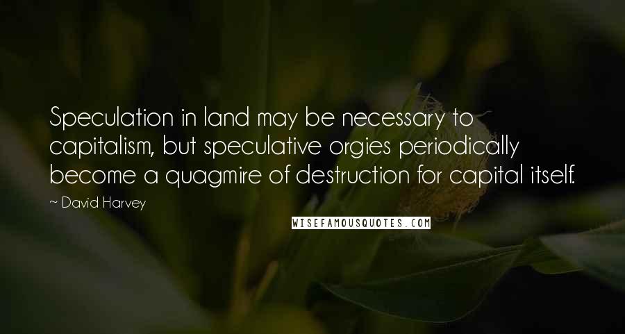 David Harvey quotes: Speculation in land may be necessary to capitalism, but speculative orgies periodically become a quagmire of destruction for capital itself.