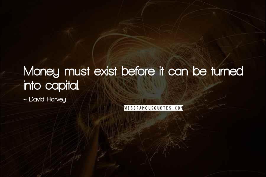 David Harvey quotes: Money must exist before it can be turned into capital.
