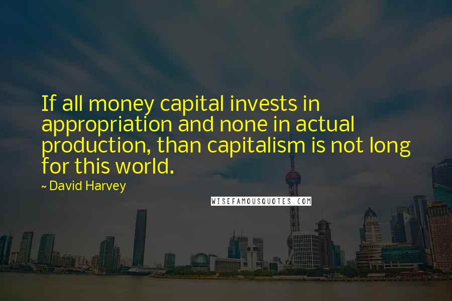 David Harvey quotes: If all money capital invests in appropriation and none in actual production, than capitalism is not long for this world.