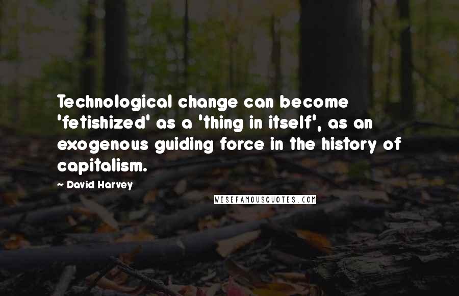 David Harvey quotes: Technological change can become 'fetishized' as a 'thing in itself', as an exogenous guiding force in the history of capitalism.