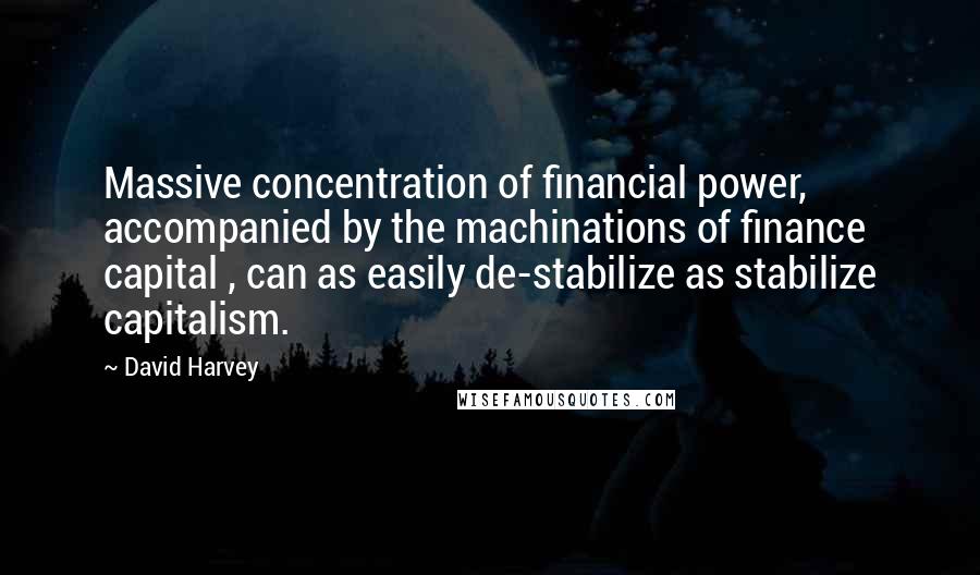 David Harvey quotes: Massive concentration of financial power, accompanied by the machinations of finance capital , can as easily de-stabilize as stabilize capitalism.