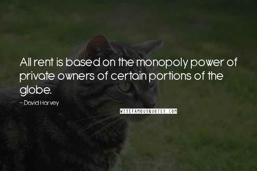 David Harvey quotes: All rent is based on the monopoly power of private owners of certain portions of the globe.