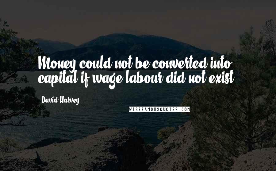 David Harvey quotes: Money could not be converted into capital if wage labour did not exist.