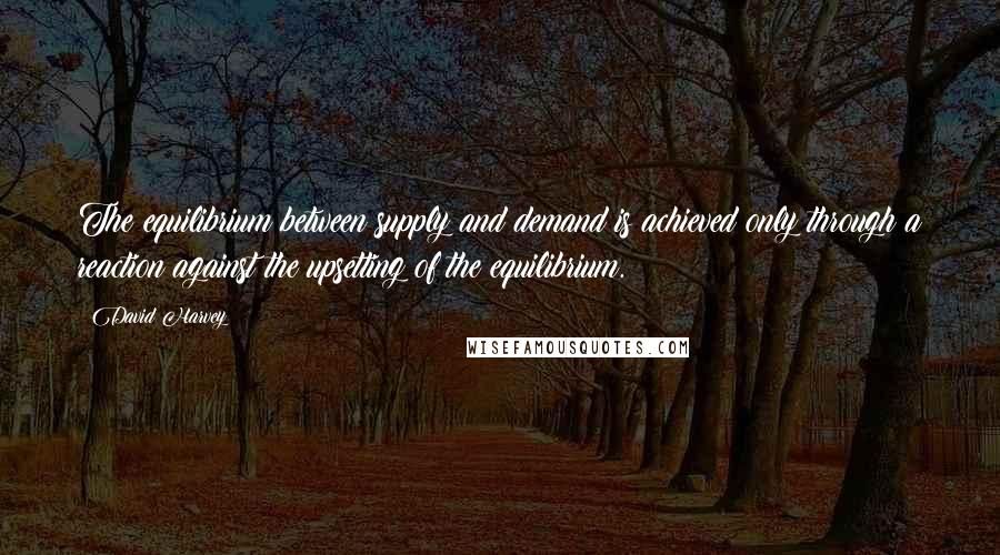 David Harvey quotes: The equilibrium between supply and demand is achieved only through a reaction against the upsetting of the equilibrium.