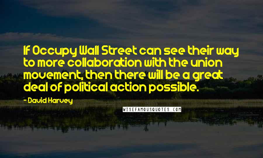 David Harvey quotes: If Occupy Wall Street can see their way to more collaboration with the union movement, then there will be a great deal of political action possible.