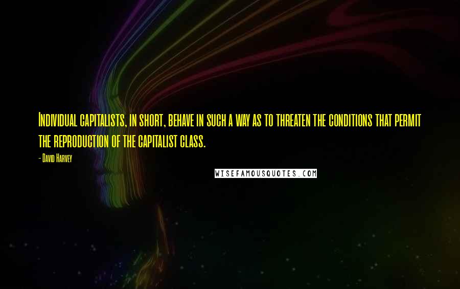 David Harvey quotes: Individual capitalists, in short, behave in such a way as to threaten the conditions that permit the reproduction of the capitalist class.