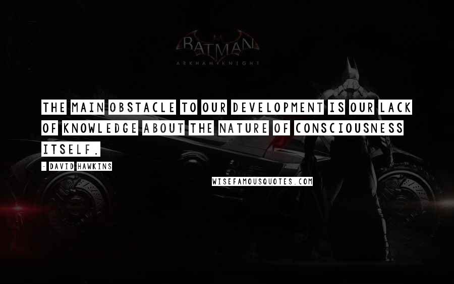 David Hawkins quotes: The main obstacle to our development is our lack of knowledge about the nature of consciousness itself. David Hawkins quotes: The main obstacle to our development is our lack of knowledge about the nature of consciousness itself.