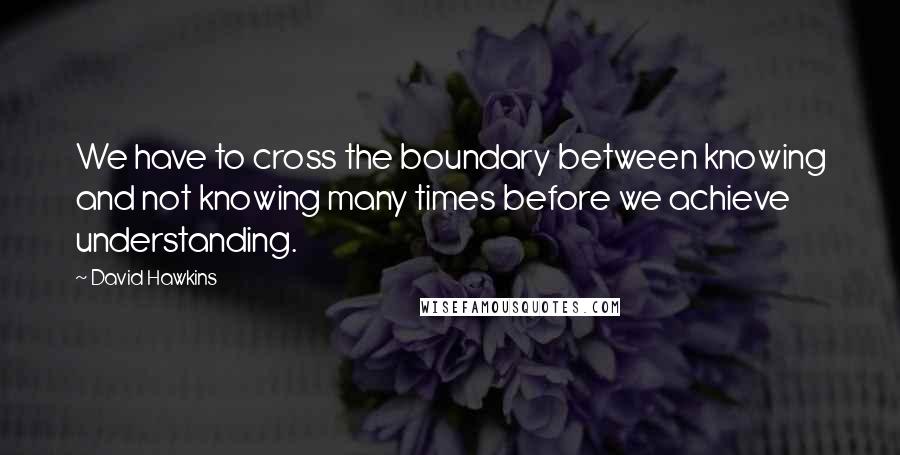David Hawkins quotes: We have to cross the boundary between knowing and not knowing many times before we achieve understanding.