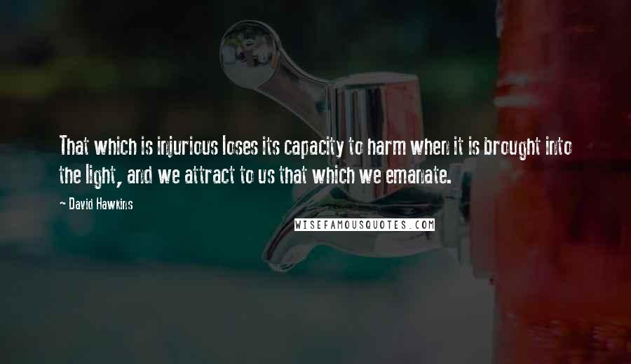 David Hawkins quotes: That which is injurious loses its capacity to harm when it is brought into the light, and we attract to us that which we emanate. David Hawkins quotes: That which is injurious loses its capacity to harm when it is brought into the light, and we attract to us that which we emanate.