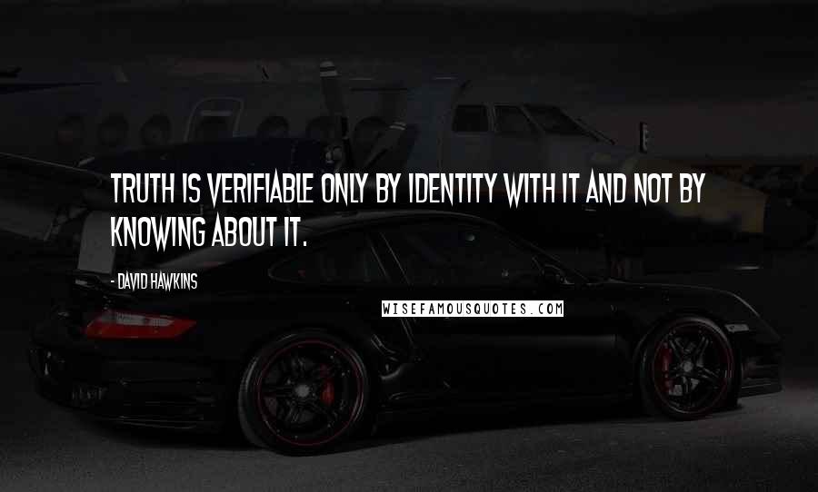 David Hawkins quotes: Truth is verifiable only by identity with it and not by knowing about it.