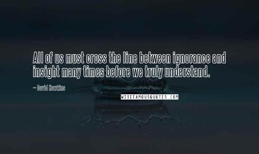David Hawkins quotes: All of us must cross the line between ignorance and insight many times before we truly understand.