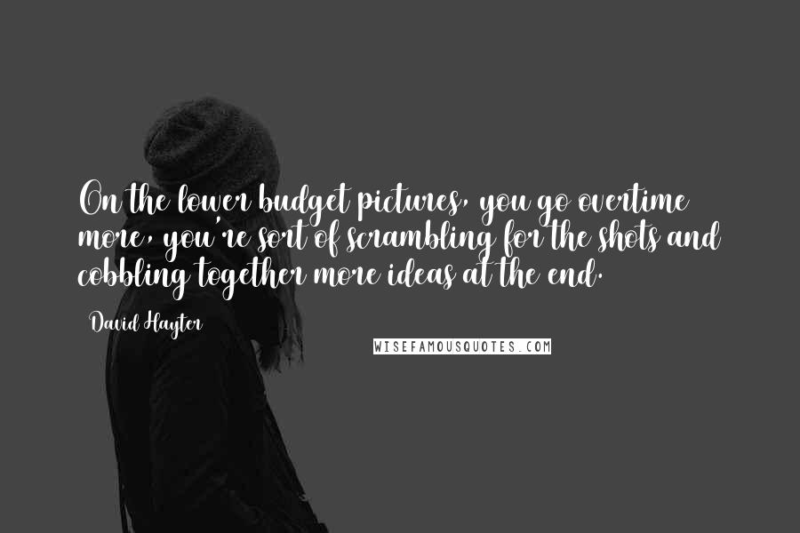 David Hayter quotes: On the lower budget pictures, you go overtime more, you're sort of scrambling for the shots and cobbling together more ideas at the end. David Hayter quotes: On the lower budget pictures, you go overtime more, you're sort of scrambling for the shots and cobbling together more ideas at the end.