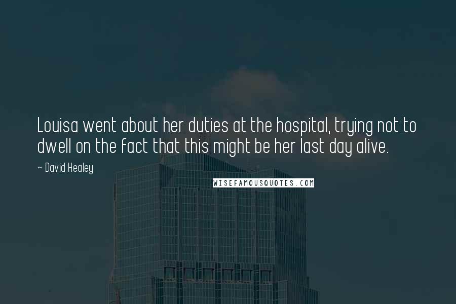 David Healey quotes: Louisa went about her duties at the hospital, trying not to dwell on the fact that this might be her last day alive. David Healey quotes: Louisa went about her duties at the hospital, trying not to dwell on the fact that this might be her last day alive.