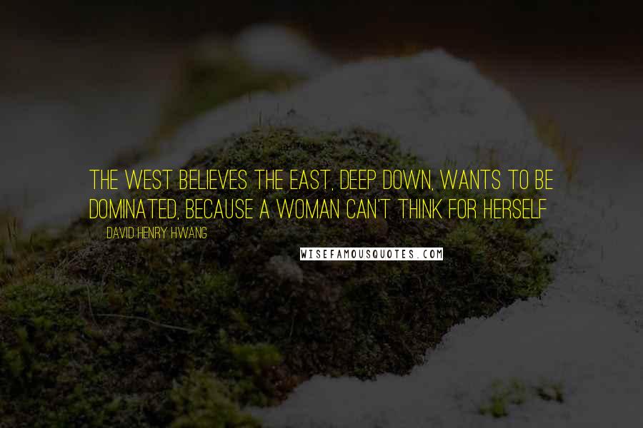 David Henry Hwang quotes: The West believes the East, deep down, wants to be dominated, because a woman can't think for herself David Henry Hwang quotes: The West believes the East, deep down, wants to be dominated, because a woman can't think for herself